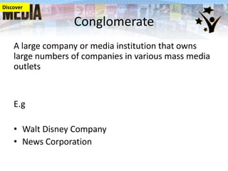 Discover

Conglomerate
A large company or media institution that owns
large numbers of companies in various mass media
outlets

E.g
• Walt Disney Company
• News Corporation

 