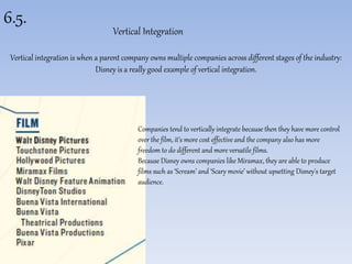 6.5. 
Vertical Integration 
Vertical integration is when a parent company owns multiple companies across different stages of the industry: 
Disney is a really good example of vertical integration. 
Companies tend to vertically integrate because then they have more control 
over the film, it’s more cost effective and the company also has more 
freedom to do different and more versatile films. 
Because Disney owns companies like Miramax, they are able to produce 
films such as ‘Scream’ and ‘Scary movie’ without upsetting Disney's target 
audience. 
 