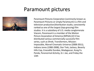 Paramount pictures
Paramount Pictures Corporation (commonly known as
Paramount Pictures or simply Paramount) is a film and
television production/distribution studio, consistently
ranked as one of the largest (top-grossing) film
studios. It is a subsidiary of U.S. media conglomerate
Viacom, Paramount is a member of the Motion
Picture Association of America (MPAA).[2] It has
distributed various commercially successful film
series, such as Shrek, Transformers, Mission:
Impossible, Marvel Cinematic Universe (2008-2011),
Indiana Jones (1980-2008), Star Trek, Jackass, Beverly
Hills Cop, Crocodile Dundee, Madagascar, Kung Fu
Panda, Paranormal Activity, G.I. Joe, and Friday the
13th

 