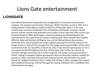 Lions Gate entertainment
Lions Gate Entertainment Corporation (or Lionsgate)[5] is an American entertainment
company. The company was formed in Vancouver, British Columbia, on July 3, 1997, and is
headquartered in Santa Monica, California.[6][7] As of November 2013, it is the most
commercially successful independent film and television distribution company in North
America and the seventh most profitable movie studio. Its first major box office success was
American Psycho in 2000, which began a trend of producing and distributing films too
controversial for the major American studios including Lolita. Other notable films included
Affliction, Gods and Monsters,[2] Dogma, Saw, and the Michael Moore documentary
Fahrenheit 9/11, which had been the studio's highest grossing film until the release of The
Hunger Games in 2012.[3] The Lionsgate film The Hunger Games grossed $68.3 million when
it premiered at the U.S. box office on March 23, 2012. It was the best opening day ever for a
non-sequel and the fifth highest of all time. Of that total, $19.7 million was earned via
Thursday midnight screenings.[12] In its first weekend, The Hunger Games grossed $152.5
million, making it Lionsgate's highest grossing film after just three days.[citation needed] On
January 13, 2012, Lions Gate Entertainment acquired Summit Entertainment, the studio
behind the Twilight franchise for $412.5 million.[13] On May 3, 2012, Lionsgate Films pacted
with CodeBlack Enterprises' CEO Jeff Clanagan by creating CodeBlack Films. CodeBlack Films
will be based at Lionsgate.

 