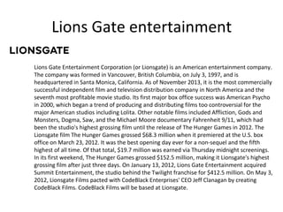 Lions Gate entertainment
Lions Gate Entertainment Corporation (or Lionsgate) is an American entertainment company.
The company was formed in Vancouver, British Columbia, on July 3, 1997, and is
headquartered in Santa Monica, California. As of November 2013, it is the most commercially
successful independent film and television distribution company in North America and the
seventh most profitable movie studio. Its first major box office success was American Psycho
in 2000, which began a trend of producing and distributing films too controversial for the
major American studios including Lolita. Other notable films included Affliction, Gods and
Monsters, Dogma, Saw, and the Michael Moore documentary Fahrenheit 9/11, which had
been the studio's highest grossing film until the release of The Hunger Games in 2012. The
Lionsgate film The Hunger Games grossed $68.3 million when it premiered at the U.S. box
office on March 23, 2012. It was the best opening day ever for a non-sequel and the fifth
highest of all time. Of that total, $19.7 million was earned via Thursday midnight screenings.
In its first weekend, The Hunger Games grossed $152.5 million, making it Lionsgate's highest
grossing film after just three days. On January 13, 2012, Lions Gate Entertainment acquired
Summit Entertainment, the studio behind the Twilight franchise for $412.5 million. On May 3,
2012, Lionsgate Films pacted with CodeBlack Enterprises' CEO Jeff Clanagan by creating
CodeBlack Films. CodeBlack Films will be based at Lionsgate.

 