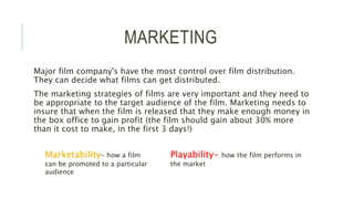 MARKETING
Major film company's have the most control over film distribution.
They can decide what films can get distributed.
The marketing strategies of films are very important and they need to
be appropriate to the target audience of the film. Marketing needs to
insure that when the film is released that they make enough money in
the box office to gain profit (the film should gain about 30% more
than it cost to make, in the first 3 days!)
Marketability- how a film
can be promoted to a particular
audience
Playability- how the film performs in
the market
 