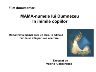 Film documentar: MAMA-numele lui Dumnezeu   în inimile copiilor  Motto : Inima mamei este un abis, în adîncul căruia se află pururea o iertare... Executat de  Valeria  Goncerenco 