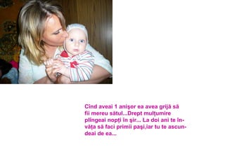 Cînd aveai 1 anişor ea avea grijă să fii mereu sătul...Drept mulţumire plîngeai nopţi în şir... La doi ani te în- văţa să faci primii paşi,iar tu te ascun- deai de ea... 