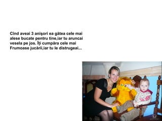 Cînd aveai 3 anişori ea gătea cele mai alese bucate pentru tine,iar tu aruncai  vesela pe jos. Îţi cumpăra cele mai  Frumoase jucării,iar tu le distrugeai... 