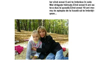 Iar cînd aveai 5 ani te îmbrăca în cele  Mai drăguţe hăinuţe.Cînd aveai 6 ani ea  te-a dus la şcoală.Cînd aveai 10 ani me- reu te aştepta de la îcoală să te îmbrăţi- şeze... 