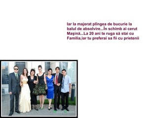 Iar la majorat pl îngea de bucurie la  balul de absolvire...În schimb ai cerut  Maşină...La 20 ani te ruga să stai cu  Familia,iar tu preferai sa fii cu prietenii 