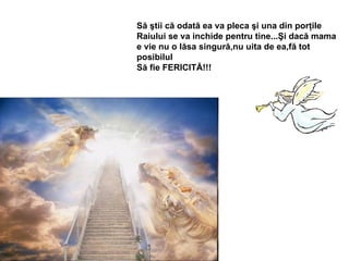 Să ştii că odată ea va pleca şi una din porţile Raiului se va inchide pentru tine...Şi dacă mama  e vie nu o lăsa singură,nu uita de ea,fă tot posibilul  Să fie FERICITĂ!!! 