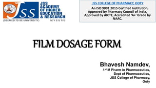 JSS COLLEGE OF PHARMACY, OOTY
An ISO 9001:2015 Certified Institution,
Approved by Pharmacy Council of India,
Approved by AICTE, Accredited ‘A+' Grade by
NAAC.
FILM DOSAGE FORM
Bhavesh Namdev,
1st M Pharm in Pharmaceutics,
Dept of Pharmaceutics,
JSS College of Pharmacy,
Ooty
 