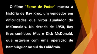 O filme "Fome de Poder" mostra a
história de Ray Kroc, um vendedor em
dificuldades que virou Fundador do
McDonald's. Na década de 1950, Ray
Kroc conheceu Mac e Dick McDonald,
que estavam com uma operação de
hambúrguer no sul da Califórnia.
 