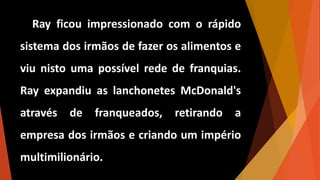 Ray ficou impressionado com o rápido
sistema dos irmãos de fazer os alimentos e
viu nisto uma possível rede de franquias.
Ray expandiu as lanchonetes McDonald's
através de franqueados, retirando a
empresa dos irmãos e criando um império
multimilionário.
 