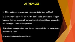 ATIVIDADES
1) O Que podemos aprender sobre empreendedorismo no filme?
2) O filme Fome de Poder nos mostra como visão, processos e coragem
levou um homem a construir o maior império alimentício do mundo. Na
sua concepção, como isso foi possível?
3) Quais os aspectos observado de um empreendedor no protagonista
do filma Ray Kroc?
4) Quais as lições você tira do filme?
 