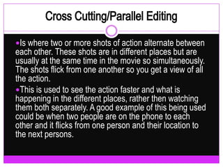 Cross Cutting/Parallel EditingIs where two or more shots of action alternate between each other. These shots are in different places but are usually at the same time in the movie so simultaneously. The shots flick from one another so you get a view of all the action.This is used to see the action faster and what is happening in the different places, rather then watching them both separately. A good example of this being used could be when two people are on the phone to each other and it flicks from one person and their location to the next persons.