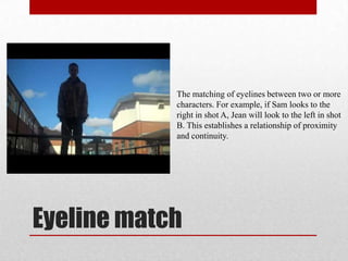 Eyeline match
The matching of eyelines between two or more
characters. For example, if Sam looks to the
right in shot A, Jean will look to the left in shot
B. This establishes a relationship of proximity
and continuity.
 