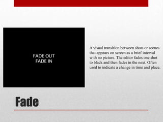 Fade
A visual transition between shots or scenes
that appears on screen as a brief interval
with no picture. The editor fades one shot
to black and then fades in the next. Often
used to indicate a change in time and place.
 