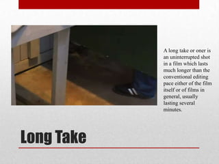 Long Take
A long take or oner is
an uninterrupted shot
in a film which lasts
much longer than the
conventional editing
pace either of the film
itself or of films in
general, usually
lasting several
minutes.
 