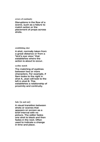 errors of continuity
Disruptions in the flow of a
scene, such as a failure to
match action or the
placement of props across
shots.




establishing shot
A shot, normally taken from
a great distance or from a
"bird's eye view," that
establishes where the
action is about to occur.

eyeline match
The matching of eyelines
between two or more
characters. For example, if
Sam looks to the right in
shot A, Jean will look to the
left in shot B. This
establishes a relationship of
proximity and continuity.




fade (in and out)
A visual transition between
shots or scenes that
appears on screen as a
brief interval with no
picture. The editor fades
one shot to black and then
fades in the next. Often
used to indicate a change
in time and place.
 