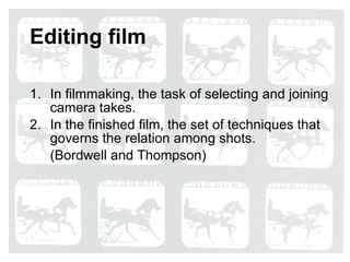 Editing film In filmmaking, the task of selecting and joining camera takes. In the finished film, the set of techniques that governs the relation among shots. (Bordwell and Thompson) 
