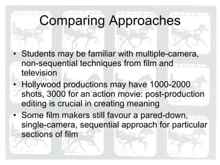 Comparing Approaches Students may be familiar with multiple-camera, non-sequential techniques from film and television Hollywood productions may have 1000-2000 shots, 3000 for an action movie: post-production editing is crucial in creating meaning Some film makers still favour a pared-down, single-camera, sequential approach for particular sections of film  