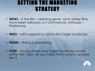 SETTING THE MARKETING STRATEGY WHAT  – is the film – defining genre, what similar films have been released, is it commercial, arthouse – Positioning WHO  – will it appeal to, who is the Target Audience WHEN  – Timing is everything HOW  – do you make your Target Audience aware of the film.  How do you make them want to go and see it 