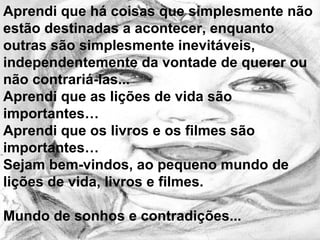 Aprendi que há coisas que simplesmente não estão destinadas a acontecer, enquanto outras são simplesmente inevitáveis, independentemente da vontade de querer ou não contrariá-las...  Aprendi que as lições de vida são importantes… Aprendi que os livros e os filmes são importantes… Sejam bem-vindos, ao pequeno mundo de lições de vida, livros e filmes. Mundo de sonhos e contradições...  