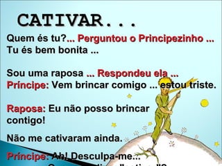 Quem és tu? ... Perguntou o Principezinho ...   Tu és bem bonita ... Sou uma raposa  ... Respondeu ela ...   Príncipe:  Vem brincar comigo ... estou triste.  Raposa:  Eu não posso brincar  contigo!  Não me cativaram ainda.  Príncipe:  Ah! Desculpa-me...  Que quer dizer "cativar"?  CATIVAR...  