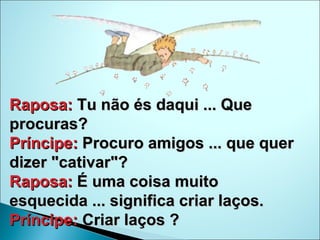 Raposa:  Tu não és daqui ... Que procuras?  Príncipe:  Procuro amigos ... que quer dizer "cativar"?  Raposa:  É uma coisa muito esquecida ... significa criar laços.  Príncipe:  Criar laços ? 