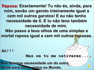 Raposa:  Exactamente! Tu não és, ainda, para mim, senão um garoto inteiramente igual a cem mil outros garotos! E eu não tenho necessidade de ti. E tu não tens também necessidade de mim.  Não passo a teus olhos de uma simples e mortal raposa igual a cem mil outras raposas.  Ah!!!  Mas se tu me cativares...   Nós teremos necessidade um do outro.  Serás para mim o único no Mundo,  e eu serei para ti a única no Mundo...  