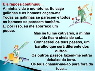 E a raposa continuou...  A minha vida é monótona. Eu caço galinhas e os homens caçam-me.  Todas as galinhas se parecem e todos os homens se parecem também.  E, por isso, eu me aborreço um pouco.  Mas se tu me cativares, a minha vida ficará cheia de sol...  Conhecerei os teus passos, um barulho que será diferente dos outros.  Os outros passos fazem-me entrar debaixo da terra.  Os teus chamar-me-ão para fora da toca...  