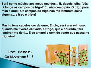 Será como música aos meus ouvidos... E, depois, olha! Vês lá longe os campos de trigo? Eu não como pão. O trigo para mim é inútil. Os campos de trigo não me lembram coisa alguma... e isso é triste!  Mas tu tens cabelos cor de ouro. Então, será maravilhoso, quando me tiveres cativado. O trigo, que é dourado, fará lembrar-me de ti... E eu amarei o som do vento que passa no trigueiral...  Por Favor, Cativa-me!!!  
