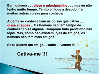 Bem quisera  . . . disse o principezinho . . .  mas eu não tenho muito tempo. Tenho amigos a descobrir e muitas outras coisas para conhecer.  A gente só conhece bem as coisas que cativa  . . . disse a raposa...  Os homens não têm tempo de conhecer coisa alguma. Compram tudo prontinho nas lojas. Mas, como não existem lojas de amigos, os homens não têm mais amigos.  Se tu queres um amigo ... anda ... vamos lá ...  Cativa-me !!!  