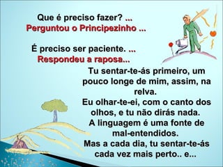 Que é preciso fazer?  ... Perguntou o Principezinho ... É preciso ser paciente.  ...  Respondeu a raposa...  Tu sentar-te-ás primeiro, um pouco longe de mim, assim, na relva.  Eu olhar-te-ei, com o canto dos olhos, e tu não dirás nada.  A linguagem é uma fonte de mal-entendidos.  Mas a cada dia, tu sentar-te-ás cada vez mais perto.. e...  