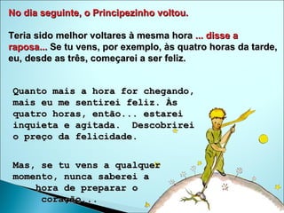No dia seguinte, o Principezinho voltou.   Teria sido melhor voltares à mesma hora  ... disse a raposa...  Se tu vens, por exemplo, às quatro horas da tarde, eu, desde as três, começarei a ser feliz.  Quanto mais a hora for chegando, mais eu me sentirei feliz. Às quatro horas, então... estarei inquieta e agitada.  Descobrirei o preço da felicidade. Mas, se tu vens a qualquer momento, nunca saberei a  hora de preparar o  coração...  