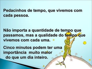 Pedacinhos de tempo, que vivemos com cada pessoa. Não importa a quantidade de tempo que passamos, mas a qualidade do tempo que vivemos com cada uma. Cinco minutos podem ter uma  importância  muito maior  do que um dia inteiro. 