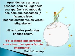 Aprendemos a amar as pessoas, sem as julgar pela sua aparência ou modo de ser, sem que possamos (e fazemos isso, inconscientemente, às vezes) etiquetá-las. Há amizades profundas criadas assim. "Foi o tempo que perdeste com a tua rosa, que a fez tão importante".   Saint-Exupéry 