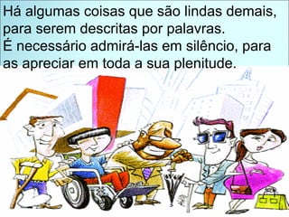 Há algumas coisas que são lindas demais, para serem descritas por palavras. É necessário admirá-las em silêncio, para as apreciar em toda a sua plenitude. 