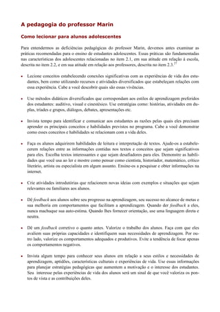 A pedagogia do professor Marin

Como lecionar para alunos adolescentes

Para entendermos as deficiências pedagógicas do professor Marin, devemos antes examinar as
práticas recomendadas para o ensino de estudantes adolescentes. Essas práticas são fundamentadas
nas características dos adolescentes relacionadas no item 2.1, em sua atitude em relação à escola,
descrita no item 2.2, e em sua atitude em relação aos professores, descrita no item 2.3.27

   Lecione conceitos estabelecendo conexões significativas com as experiências de vida dos estu-
    dantes, bem como utilizando recursos e atividades diversificados que estabeleçam relações com
    essa experiência. Cabe a você descobrir quais são essas vivências.

   Use métodos didáticos diversificados que correspondam aos estilos de aprendizagem preferidos
    dos estudantes: auditivo, visual e cinestésico. Use estratégias como: histórias, atividades em du-
    plas, tríades e grupos, diálogos, debates, apresentações etc.

   Invista tempo para identificar e comunicar aos estudantes as razões pelas quais eles precisam
    aprender os principais conceitos e habilidades previstos no programa. Cabe a você demonstrar
    como esses conceitos e habilidades se relacionam com a vida deles.

   Faça os alunos adquirirem habilidades de leitura e interpretação de textos. Ajude-os a estabele-
    cerem relações entre as informações contidas nos textos e conceitos que sejam significativos
    para eles. Escolha textos interessantes e que sejam desafiadores para eles. Demonstre as habili-
    dades que você usa ao ler e mostre como pensar como cientista, historiador, matemático, crítico
    literário, artista ou especialista em algum assunto. Ensine-os a pesquisar e obter informações na
    internet.

   Crie atividades introdutórias que relacionem novas ideias com exemplos e situações que sejam
    relevantes ou familiares aos alunos.

   Dê feedback aos alunos sobre seu progresso na aprendizagem, seu sucesso no alcance de metas e
    sua melhoria em comportamentos que facilitam a aprendizagem. Quando der feedback a eles,
    nunca machuque sua auto-estima. Quando lhes fornecer orientação, use uma linguagem direta e
    neutra.

   Dê um feedback corretivo o quanto antes. Valorize o trabalho dos alunos. Faça com que eles
    avaliem suas próprias capacidades e identifiquem suas necessidades de aprendizagem. Por ou-
    tro lado, valorize os comportamentos adequados e produtivos. Evite a tendência de focar apenas
    os comportamentos negativos.

   Invista algum tempo para conhecer seus alunos em relação a seus estilos e necessidades de
    aprendizagem, aptidões, características culturais e experiências de vida. Use essas informações
    para planejar estratégias pedagógicas que aumentem a motivação e o interesse dos estudantes.
    Seu interesse pelas experiências de vida dos alunos será um sinal de que você valoriza os pon-
    tos de vista e as contribuições deles.
 