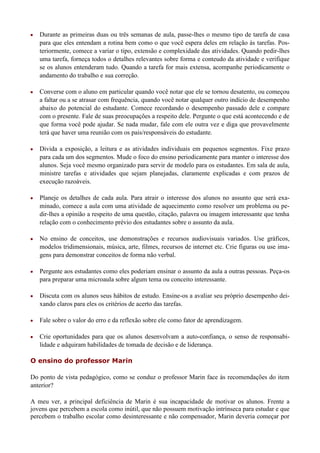    Durante as primeiras duas ou três semanas de aula, passe-lhes o mesmo tipo de tarefa de casa
    para que eles entendam a rotina bem como o que você espera deles em relação às tarefas. Pos-
    teriormente, comece a variar o tipo, extensão e complexidade das atividades. Quando pedir-lhes
    uma tarefa, forneça todos o detalhes relevantes sobre forma e conteudo da atividade e verifique
    se os alunos entenderam tudo. Quando a tarefa for mais extensa, acompanhe periodicamente o
    andamento do trabalho e sua correção.

   Converse com o aluno em particular quando você notar que ele se tornou desatento, ou começou
    a faltar ou a se atrasar com frequência, quando você notar qualquer outro indício de desempenho
    abaixo do potencial do estudante. Comece recordando o desempenho passado dele e compare
    com o presente. Fale de suas preocupações a respeito dele. Pergunte o que está acontecendo e de
    que forma você pode ajudar. Se nada mudar, fale com ele outra vez e diga que provavelmente
    terá que haver uma reunião com os pais/responsáveis do estudante.

   Divida a exposição, a leitura e as atividades individuais em pequenos segmentos. Fixe prazo
    para cada um dos segmentos. Mude o foco do ensino periodicamente para manter o interesse dos
    alunos. Seja você mesmo organizado para servir de modelo para os estudantes. Em sala de aula,
    ministre tarefas e atividades que sejam planejadas, claramente explicadas e com prazos de
    execução razoáveis.

   Planeje os detalhes de cada aula. Para atrair o interesse dos alunos no assunto que será exa-
    minado, comece a aula com uma atividade de aquecimento como resolver um problema ou pe-
    dir-lhes a opinião a respeito de uma questão, citação, palavra ou imagem interessante que tenha
    relação com o conhecimento prévio dos estudantes sobre o assunto da aula.

   No ensino de conceitos, use demonstrações e recursos audiovisuais variados. Use gráficos,
    modelos tridimensionais, música, arte, filmes, recursos de internet etc. Crie figuras ou use ima-
    gens para demonstrar conceitos de forma não verbal.

   Pergunte aos estudantes como eles poderiam ensinar o assunto da aula a outras pessoas. Peça-os
    para preparar uma microaula sobre algum tema ou conceito interessante.

   Discuta com os alunos seus hábitos de estudo. Ensine-os a avaliar seu próprio desempenho dei-
    xando claros para eles os critérios de acerto das tarefas.

   Fale sobre o valor do erro e da reflexão sobre ele como fator de aprendizagem.

   Crie oportunidades para que os alunos desenvolvam a auto-confiança, o senso de responsabi-
    lidade e adquiram habilidades de tomada de decisão e de liderança.

O ensino do professor Marin

Do ponto de vista pedagógico, como se conduz o professor Marin face às recomendações do item
anterior?

A meu ver, a principal deficiência de Marin é sua incapacidade de motivar os alunos. Frente a
jovens que percebem a escola como inútil, que não possuem motivação intrínseca para estudar e que
percebem o trabalho escolar como desinteressante e não compensador, Marin deveria começar por
 