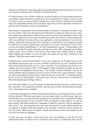explicar aos estudantes as razões pelas quais eles precisam aprender aquilo que está previsto e como
esse conteudo se relaciona com a vida deles, mas Marin não o faz.

O Currículo escolar visto no filme é inflexível; as aulas de Marin são exclusivamente expositivas;
as atividades, sempre individuais; o professor já traz o conteúdo pronto e o aluno se limita a escutá-
lo. Numa cena que se passa ao final do período letivo, uma aluna diz a Marin que não aprendeu
nada, não compreendeu nada do que foi ensinado; sendo assim, se ela foi aprovada, isto deveu-se à
memorização do conteúdo e não ao seu entendimento.28

Marin leciona o conhecimento de forma desvinculada da realidade e do cotidiano dos alunos. Veja-
mos um exemplo. Trata-se de uma aula em que Marin pede aos alunos que leiam um texto e apon-
tem as palavras que desconhecem. Depois de escrevê-las na lousa, ele lhes pergunta se sabem o que
tais palavras significam e escreve frases contendo esses termos, de modo que os alunos possam des-
cobrir seu significado. Uma das palavras cujo significado os alunos desconhecem é succulent (su-
culento). Marin pede aos alunos que tentem “adivinhar” seu significado. Como ninguém consegue,
ele então escreve na lousa a seguinte frase: “Bill déguste un succulent cheeseburguer” (“Bill se deli-
cia com um suculento cheeseburguer”). Um aluno imediatamente contesta: “Cheeseburguer é uma
porcaria!” As alunas Esmeralda e Khoumba, referindo-se ao nome “Bill”, perguntam por que Marin
escolhe sempre “nomes estranhos”, por que não coloca nomes como Aïssata, Rachid ou Ahmed.
Marin responde que escolher os nomes em função das origens de cada aluno é impossível. Elas
replicam: “Pode pelo menos mudar um pouco!”

Percebemos que a frase escrita por Marin é fraca como exemplo de uso da palavra que os alunos
desconhecem porque pouco tem a ver com a realidade vivida por eles. No caso, a atenção dos estu-
dantes foi desviada do principal, que era o termo “suculento” e seu significado, para se fixar no se-
cundário, que eram as palavras “Bill” e “cheeseburguer”. Marin poderia ter procedido de outro mo-
do: ele poderia ter perguntado a um dos alunos – por exemplo, à própria Esmeralda – qual seu ali-
mento preferido. Então, ele poderia ter escrito na lousa uma frase com a mesma estrutura e conten-
do a palavra desconhecida, porém usando o nome da aluna em vez de “Bill” e o alimento preferido
por ela, em vez de “cheeseburguer”. Aliás, parece que o dicionário não está entre as ferramentas de
Marin para aprendizagem da língua francesa.

Outro descuido de Marin é o uso de expressões de gíria desconhecidas dos alunos, como por exem-
plo, a expressão “com a pulga atrás da orelha”, que eles nunca ouviram. São descuidos que prejudi-
cam a comunicação com os estudantes.

As deficiências pedagógicas de Marin ficam patentes quando ele dá um exemplo de uso do “imper-
feito do subjuntivo”. Os alunos questionam o uso desse tempo verbal e um deles diz que “gente nor-
mal não fala assim”. O mestre concorda, dizendo que só os esnobes usam o imperfeito do subjun-
tivo. Uma aluna pergunta: “O que é esnobe?” Marin se atrapalha ao tentar explicar. Ao final, ele
tenta encerrar a discussão dizendo que o importante é conhecer os diversos estilos de linguagem e
saber usá-los. Uma aluna pergunta como saber qual estilo deverá ser usado. Marin responde que
isso depende de intuição. Outro aluno pergunta o que é intuição. O professor dá uma resposta con-
fusa. Em resumo, Marin mostra-se inseguro e incapaz de fornecer aos alunos um conjunto de crité-
rios de uso dos estilos de linguagem.

O filme sugere que as leituras a serem feitas pelos alunos são baseadas em uma lista de livros
elaborada por Marin. Um desses livros é “O diário de Anne Frank”. A escolha dessa obra é discutí-
 