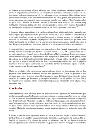 vel. Pode-se argumentar que o livro é adequado para ensinar história mas não tão adequado para o
ensino da língua materna, uma vez que seu conteúdo está distante da realidade dos alunos. Em sen-
tido oposto, pode-se argumentar que o livro é adequado porque retrata as dúvidas, sonhos e angús-
tias de uma adolescente, e que esses temas são universais. No Brasil, porém, uma professora de por-
tuguês recomenda que, para atrair os meninos para o trabalho com o gênero “diário”, nada melhor
do que o livro “Diário de um Banana”, do autor e ilustrador Jeff Kinney. Na obra, o aluno Greg
Heffley tem 13 anos de idade e sofre com a mesma questão de muitos outros meninos de sua idade:
ele não é popular. Greg registra suas desventuras em um diário espontâneo e engraçado.29

A discussão sobre a adequação do livro escolhido pelo professor Marin, porém, não é a questão cen-
tral. O aspecto que importa ressaltar é que sua lista é inflexível. Ele não a adapta às características e
preferências dos alunos porque ele não os conhece nem tem interesse genuíno em conhecê-los. Se
não fosse tão autoritário, ele poderia ter perguntado aos alunos qual o último livro que leram ou se
tinham curiosidade em ler algum livro e levar as respostas em consideração quando elaborasse a
lista. Ele poderia aperfeiçoar a lista dando preferência às obras mais escolhidas pelos estudantes.

A postura de Marin contrasta fortemente com a da professora Erin Gruwell (interpretada por Hilary
Swank), no filme “Escritores da Liberdade” (Freedom Writers – EUA, 2007), que se baseia em fa-
tos reais. A professora Gruwell começa de modo idêntico a Marin, planejando discutir com os estu-
dantes obras clássicas que ela julga serem as mais adequadas ao aprendizado. Cedo, porém, ela se
dá conta de que a dinâmica tradicional não dará resultado. Começa então a remodelar o conteúdo
para que este se adapte à realidade da turma. Troca os clássicos por uma literatura mais despojada e
ao alcance de todos e passa a utilizar em suas aulas letras de “rap” estreitamente ligadas ao cotidia-
no dos guetos, morada da maioria dos alunos.30

Marin, por seu lado, avalia erroneamente a capacidade dos alunos. No último dia de aula, ele lhes
pergunta o que aprenderam. Esmeralda diz que não aprendeu nada. Marin lhe pergunta se não
aprendeu nada com os livros que leram. Ela responde que todos são inúteis. Nesse momento, Marin,
surpreso, fica sabendo que Esmeralda, por sua própria iniciativa, leu A República, de Platão. Marin
lhe pergunta sobre o que fala o livro. Esmeralda lhe responde que fala de tudo: amor, religião, Deus,
as pessoas, tudo…

Conclusão

Considerando que Marin está longe de ser um professor novato, a repetição dos problemas ano após
ano faz-nos concluir que ele não dedica tempo para planejar as aulas e para refletir sobre sua prática
docente. Por se tratar de um indivíduo autoritário que culpa exclusivamente os alunos pelos proble-
mas de aprendizagem, Marin não concebe que parte das dificuldades possam ter origem nele mes-
mo. Como consequência, ele não reflete sobre seus erros e sobre as críticas e questionamentos pos-
tos pelos alunos, tampouco sobre a possibilidade de haver modos diferentes de lecionar um dado
conteúdo. Marin não aprende com seus erros porque sequer os reconhece, e assim, não muda, não
evolui.

É notável o contraste entre o professor Marin, de “Entre os muros da escola”, e a mestra Gruwell,
de “Escritores da Liberdade”. Ele, autoritário; ela, democrata. Ele, arrogante; ela, humilde. Ele, in-
flexível; ela, adaptativa. Ele, distante dos alunos; ela, próxima a eles. Ele, um docente com vários
anos de experiência; ela, uma mestra iniciante. Ele, portador de métodos pedagógicos cristalizados;
 