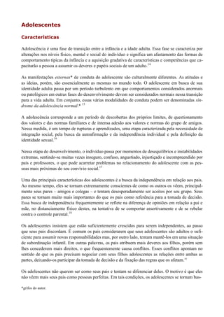 Adolescentes

Características

Adolescência é uma fase de transição entre a infância e a idade adulta. Essa fase se caracteriza por
alterações nos níveis físico, mental e social do indivíduo e significa um afastamento das formas de
comportamento típicas da infância e a aquisição gradativa de características e competências que ca-
pacitarão a pessoa a assumir os deveres e papéis sociais de um adulto.14

As manifestações externas* de conduta do adolescente são culturalmente diferentes. As atitudes e
as ideias, porém, são essencialmente as mesmas no mundo todo. O adolescente em busca de sua
identidade adulta passa por um período turbulento em que comportamentos considerados anormais
ou patológicos em outras fases do desenvolvimento devem ser considerados normais nessa transição
para a vida adulta. Em conjunto, essas várias modalidades de conduta podem ser denominadas sín-
drome da adolescência normal.* 15

A adolescência corresponde a um período de descobertas dos próprios limites, de questionamento
dos valores e das normas familiares e de intensa adesão aos valores e normas do grupo de amigos.
Nessa medida, é um tempo de rupturas e aprendizados, uma etapa caracterizada pela necessidade de
integração social, pela busca da autoafirmação e da independência individual e pela definição da
identidade sexual.16

Nessa etapa do desenvolvimento, o indivíduo passa por momentos de desequilíbrios e instabilidades
extremas, sentindo-se muitas vezes inseguro, confuso, angustiado, injustiçado e incompreendido por
pais e professores, o que pode acarretar problemas no relacionamento do adolescente com as pes-
soas mais próximas do seu convívio social.17

Uma das principais características dos adolescentes é a busca da independência em relação aos pais.
Ao mesmo tempo, eles se tornam extremamente conscientes de como os outros os vêem, principal-
mente seus pares – amigos e colegas – e tentam desesperadamente ser aceitos por seu grupo. Seus
pares se tornam muito mais importantes do que os pais como referência para a tomada de decisão.
Essa busca de independência frequentemente se reflete na diferença de opiniões em relação a pai e
mãe, no distanciamento físico destes, na tentativa de se comportar assertivamente e de se rebelar
contra o controle parental.18

Os adolescentes insistem que estão suficientemente crescidos para serem independentes, ao passo
que seus pais discordam. É comum os pais considerarem que seus adolescentes são adultos o sufi-
ciente para assumir novas responsabilidades mas, por outro lado, tentam mantê-los em uma situação
de subordinação infantil. Em outras palavras, os pais atribuem mais deveres aos filhos, porém sem
lhes concederem mais direitos, o que frequentemente causa conflitos. Esses conflitos apontam no
sentido de que os pais precisam negociar com seus filhos adolescentes as relações entre ambas as
partes, deixando-os participar da tomada de decisão e da fixação das regras que os afetam.19

Os adolescentes não querem ser como seus pais e tentam se diferenciar deles. O motivo é que eles
não vêem mais seus pais como pessoas perfeitas. Em tais condições, os adolescentes se tornam bas-

*grifos do autor.
 