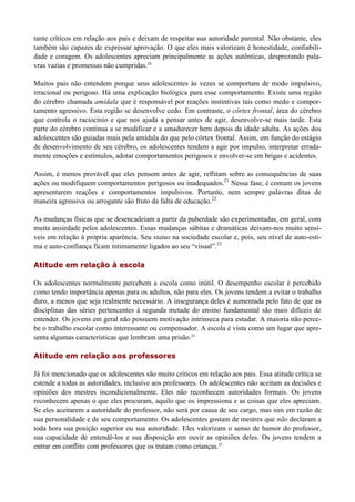 tante críticos em relação aos pais e deixam de respeitar sua autoridade parental. Não obstante, eles
também são capazes de expressar aprovação. O que eles mais valorizam é honestidade, confiabili-
dade e coragem. Os adolescentes apreciam principalmente as ações autênticas, desprezando pala-
vras vazias e promessas não cumpridas.20

Muitos pais não entendem porque seus adolescentes às vezes se comportam de modo impulsivo,
irracional ou perigoso. Há uma explicação biológica para esse comportamento. Existe uma região
do cérebro chamada amídala que é responsável por reações instintivas tais como medo e compor-
tamento agressivo. Esta região se desenvolve cedo. Em contraste, o córtex frontal, área do cérebro
que controla o raciocínio e que nos ajuda a pensar antes de agir, desenvolve-se mais tarde. Esta
parte do cérebro continua a se modificar e a amadurecer bem depois da idade adulta. As ações dos
adolescentes são guiadas mais pela amídala do que pelo córtex frontal. Assim, em função do estágio
de desenvolvimento de seu cérebro, os adolescentes tendem a agir por impulso, interpretar errada-
mente emoções e estímulos, adotar comportamentos perigosos e envolver-se em brigas e acidentes.

Assim, é menos provável que eles pensem antes de agir, reflitam sobre as consequências de suas
ações ou modifiquem comportamentos perigosos ou inadequados.21 Nessa fase, é comum os jovens
apresentarem reações e comportamentos impulsivos. Portanto, nem sempre palavras ditas de
maneira agressiva ou arrogante são fruto da falta de educação.22

As mudanças físicas que se desencadeiam a partir da puberdade são experimentadas, em geral, com
muita ansiedade pelos adolescentes. Essas mudanças súbitas e dramáticas deixam-nos muito sensí-
veis em relação à própria aparência. Seu status na sociedade escolar e, pois, seu nível de auto-esti-
ma e auto-confiança ficam intimamente ligados ao seu “visual”.23

Atitude em relação à escola

Os adolescentes normalmente percebem a escola como inútil. O desempenho escolar é percebido
como tendo importância apenas para os adultos, não para eles. Os jovens tendem a evitar o trabalho
duro, a menos que seja realmente necessário. A insegurança deles é aumentada pelo fato de que as
disciplinas das séries pertencentes à segunda metade do ensino fundamental são mais difíceis de
entender. Os jovens em geral não possuem motivação intrínseca para estudar. A maioria não perce-
be o trabalho escolar como interessante ou compensador. A escola é vista como um lugar que apre-
senta algumas características que lembram uma prisão.24

Atitude em relação aos professores

Já foi mencionado que os adolescentes são muito críticos em relação aos pais. Essa atitude crítica se
estende a todas as autoridades, inclusive aos professores. Os adolescentes não aceitam as decisões e
opiniões dos mestres incondicionalmente. Eles não reconhecem autoridades formais. Os jovens
reconhecem apenas o que eles procuram, aquilo que os impressiona e as coisas que eles apreciam.
Se eles aceitarem a autoridade do professor, não será por causa de seu cargo, mas sim em razão de
sua personalidade e de seu comportamento. Os adolescentes gostam de mestres que não declaram a
toda hora sua posição superior ou sua autoridade. Eles valorizam o senso de humor do professor,
sua capacidade de entendê-los e sua disposição em ouvir as opiniões deles. Os jovens tendem a
entrar em conflito com professores que os tratam como crianças.25
 