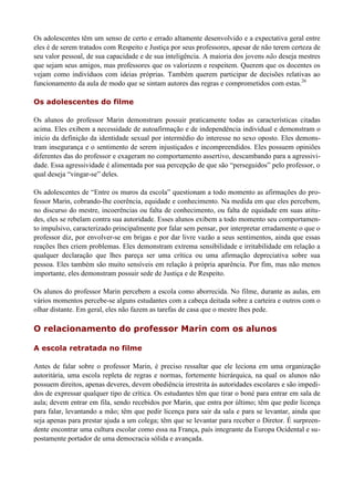 Os adolescentes têm um senso de certo e errado altamente desenvolvido e a expectativa geral entre
eles é de serem tratados com Respeito e Justiça por seus professores, apesar de não terem certeza de
seu valor pessoal, de sua capacidade e de sua inteligência. A maioria dos jovens não deseja mestres
que sejam seus amigos, mas professores que os valorizem e respeitem. Querem que os docentes os
vejam como indivíduos com ideias próprias. Também querem participar de decisões relativas ao
funcionamento da aula de modo que se sintam autores das regras e comprometidos com estas.26

Os adolescentes do filme

Os alunos do professor Marin demonstram possuir praticamente todas as características citadas
acima. Eles exibem a necessidade de autoafirmação e de independência individual e demonstram o
início da definição da identidade sexual por intermédio do interesse no sexo oposto. Eles demons-
tram insegurança e o sentimento de serem injustiçados e incompreendidos. Eles possuem opiniões
diferentes das do professor e exageram no comportamento assertivo, descambando para a agressivi-
dade. Essa agressividade é alimentada por sua percepção de que são “perseguidos” pelo professor, o
qual deseja “vingar-se” deles.

Os adolescentes de “Entre os muros da escola” questionam a todo momento as afirmações do pro-
fessor Marin, cobrando-lhe coerência, equidade e conhecimento. Na medida em que eles percebem,
no discurso do mestre, incoerências ou falta de conhecimento, ou falta de equidade em suas atitu-
des, eles se rebelam contra sua autoridade. Esses alunos exibem a todo momento seu comportamen-
to impulsivo, caracterizado principalmente por falar sem pensar, por interpretar erradamente o que o
professor diz, por envolver-se em brigas e por dar livre vazão a seus sentimentos, ainda que essas
reações lhes criem problemas. Eles demonstram extrema sensibilidade e irritabilidade em relação a
qualquer declaração que lhes pareça ser uma crítica ou uma afirmação depreciativa sobre sua
pessoa. Eles também são muito sensíveis em relação à própria aparência. Por fim, mas não menos
importante, eles demonstram possuir sede de Justiça e de Respeito.

Os alunos do professor Marin percebem a escola como aborrecida. No filme, durante as aulas, em
vários momentos percebe-se alguns estudantes com a cabeça deitada sobre a carteira e outros com o
olhar distante. Em geral, eles não fazem as tarefas de casa que o mestre lhes pede.

O relacionamento do professor Marin com os alunos

A escola retratada no filme

Antes de falar sobre o professor Marin, é preciso ressaltar que ele leciona em uma organização
autoritária, uma escola repleta de regras e normas, fortemente hierárquica, na qual os alunos não
possuem direitos, apenas deveres, devem obediência irrestrita às autoridades escolares e são impedi-
dos de expressar qualquer tipo de crítica. Os estudantes têm que tirar o boné para entrar em sala de
aula; devem entrar em fila, sendo recebidos por Marin, que entra por último; têm que pedir licença
para falar, levantando a mão; têm que pedir licença para sair da sala e para se levantar, ainda que
seja apenas para prestar ajuda a um colega; têm que se levantar para receber o Diretor. É surpreen-
dente encontrar uma cultura escolar como essa na França, país integrante da Europa Ocidental e su-
postamente portador de uma democracia sólida e avançada.
 