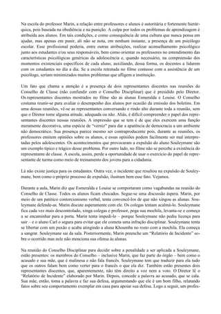 Na escola do professor Marin, a relação entre professores e alunos é autoritária e fortemente hierár-
quica, pois baseada na obediência e na punição. A culpa por todos os problemas de aprendizagem é
atribuída aos alunos. Em tais condições, e como consequência de uma cultura que nunca pensa em
ajudar, mas apenas em punir, ali não se nota, em nenhum instante, a presença de um psicólogo
escolar. Esse profissional poderia, entre outras atribuições, realizar aconselhamento psicológico
junto aos estudantes e/ou seus responsáveis, bem como orientar os professores no entendimento das
características psicológicas genéricas da adolescência e, quando necessário, na compreensão dos
momentos existenciais específicos de cada aluno, auxiliando, dessa forma, os docentes a lidarem
com os estudantes no dia a dia. Se a escola retratada no filme contasse com a assistência de um
psicólogo, seriam minimizados muitos problemas que afligem a instituição.

Um fato que chama a atenção é a presença de dois representantes discentes nas reuniões do
Conselho de Classe (não confundir com o Conselho Disciplinar) que é presidido pelo Diretor.
Os representantes discentes mostrados no filme são as alunas Esmeralda e Louise. O Conselho
costuma reunir-se para avaliar o desempenho dos alunos por ocasião da emissão dos boletins. Em
uma dessas reuniões, vê-se as representantes conversando e rindo alto durante toda a reunião, sem
que o Diretor tome alguma atitude, adequada ou não. Aliás, é difícil compreender o papel dos repre-
sentantes discentes nessas reuniões. A impressão que se tem é de que eles exercem uma função
meramente decorativa, uma espécie de “verniz” para dar a aparência de democracia a um ambiente
não democrático. Sua presença parece mesmo ser contraproducente pois, durante as reuniões, os
professores emitem opiniões sobre os alunos, e essas opiniões podem facilmente ser mal interpre-
tadas pelos adolescentes. Os acontecimentos que provocaram a expulsão do aluno Souleymane são
um exemplo típico e trágico desse problema. Por outro lado, no filme não se percebe a existência do
representante de classe. A escola, assim, perde a oportunidade de usar o exercício do papel de repre-
sentante de turma como meio de treinamento dos jovens para a cidadania.

Lá não existe justiça para os estudantes. Outra vez, o incidente que resultou na expulsão de Souley-
mane, bem como o próprio processo de expulsão, ilustram bem esse fato. Vejamos.

Durante a aula, Marin diz que Esmeralda e Louise se comportaram como vagabundas na reunião do
Conselho de Classe. Todos os alunos ficam chocados. Segue-se uma discussão áspera. Marin, por
meio de um patético contorcionismo verbal, tenta convencê-los de que não xingou as alunas. Sou-
leymane defende-as. Marin discute asperamente com ele. Os colegas tentam acalmá-lo. Souleymane
fica cada vez mais descontrolado, xinga colegas e professor, pega sua mochila, levanta-se e começa
a se encaminhar para a porta. Marin tenta impedi-lo – porque Souleymane não pediu licença para
sair – e o aluno Carl o segura para evitar que ele cometa uma infração disciplinar. Souleymane tenta
se libertar com um puxão e acaba atingindo a aluna Khoumba no rosto com a mochila. Ela começa
a sangrar. Souleymane sai da sala. Posteriormente, Marin preenche um “Relatório de Incidente” so-
bre o ocorrido mas nele não menciona sua ofensa às alunas.

Na reunião do Conselho Disciplinar para decidir sobre a penalidade a ser aplicada a Souleymane,
estão presentes: os membros do Conselho – inclusive Marin, que faz parte do órgão – bem como o
acusado e sua mãe, que é malinesa e não fala francês. Souleymane tem que traduzir para ela tudo
que os outros falam bem como verter para o francês o que ela diz. Também estão presentes dois
representantes discentes, que, aparentemente, não têm direito a voz nem a voto. O Diretor lê o
“Relatório de Incidente” elaborado por Marin. Depois, concede a palavra ao acusado, que se cala.
Sua mãe, então, toma a palavra e faz sua defesa, argumentando que ele é um bom filho, relatando
fatos sobre seu comportamento exemplar em casa para apoiar sua defesa. Logo a seguir, um profes-
 