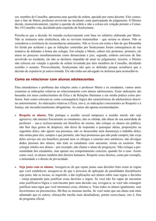 sor, membro do Conselho, apresenta uma questão de ordem, apoiado por outra docente. Eles contes-
tam o fato de Marin, professor envolvido no incidente, estar participando do julgamento. O Diretor
decide, monocraticamente, rejeitar a questão de ordem e não a coloca em votação perante o Conse-
lho. O Conselho vota, decidindo pela expulsão de Souleymane.

Percebe-se que a decisão foi tomada exclusivamente com base no relatório elaborado por Marin.
Não se instaurou uma sindicância, não se ouviram testemunhas – que seriam os alunos. Não se
considerou a existência de circunstâncias atenuantes. Não se levou em conta o fato de que Khoumba
foi ferida por acidente e que as infrações cometidas por Souleymane foram consequência de sua
tentativa de defender a honra das colegas. Em relação a Marin, cabem três protestos: primeiro, ele
atuou no processo simultaneamente como denunciante e juiz; segundo, embora estivesse de fato
envolvido no incidente, ele não se declarou impedido de atuar no julgamento; terceiro, o Diretor
não colocou em votação a questão de ordem levantada por dois membros do Conselho, decidindo
sozinho o assunto. Provavelmente, Souleymane não quis se defender porque acreditava que a
decisão de expulsá-lo já estava tomada. Ele não tinha um advogado ou defensor para aconselhá-lo.

Como se relacionar com alunos adolescentes

Para entendermos o problema das relações entre o professor Marin e os estudantes, vamos antes
examinar as indicações relativas ao relacionamento com alunos adolescentes. Essas indicações são
baseadas em meus conhecimentos de Ética e de Relações Humanas e em minha prática como pro-
fessor, bem como colocam-se como consequência lógica das características da adolescência descri-
tas anteriormente. As indicações relativas à Ética, isto é, as indicações concernentes ao Respeito e à
Justiça, são incondicionalmente obrigatórias. As outras são apenas recomendações.

   Respeite os alunos. Não pratique o assédio sexual tampouco o assédio moral; não seja
    agressivo; não ameace fisicamente os estudantes; não os ofenda; não abuse de sua autoridade de
    professor – use-a exclusivamente em benefício do ensino; não critique os alunos em público;
    não lhes faça gestos de desprezo; não deixe de responder a quaisquer idéias, proposições ou
    sugestões deles; não ignore sua presença; não os desacredite nem desmereça o trabalho deles;
    não minta para eles; cumpra o que promete; não faça promessas que não pode cumprir; não exija
    deles serviço em seu benefício pessoal nem os obrigue a cometer atos antiéticos; não divulgue
    dados pessoais dos alunos; não trate os estudantes com sarcasmo, ironia ou escárnio. Não
    coloque rótulos nos alunos – por exemplo, não chame o aluno de preguiçoso. Não critique a per-
    sonalidade dos estudantes, mas apenas seu comportamento concreto, quando for o caso. Assim
    como você, os alunos também têm direitos humanos. Respeite esses direitos, como por exemplo,
    a intimidade e o direito de privacidade.

   Seja justo com os alunos. Assegure-se de que sejam justas suas decisões bem como as regras
    que você estabelecer; assegure-se de que o processo de aplicação de penalidades disciplinares
    seja justo; não se recuse, se inquirido, a dar explicações aos alunos sobre suas regras e decisões
    – esteja preparado para justificar essas decisões e regras. Se você não for capaz de encontrar
    uma justificativa lógica e convincente para uma decisão sua, revogue-a; se você não conseguir
    justificar uma regra que você mesmo(a) criou, elimine-a. Trate todos os alunos igualmente, sem
    favoritismos ou preconceitos. Dê-lhes as mesmas tarefas. Se você notar que um aluno está mais
    adiantado que os outros, ofereça-lhe tarefas mais desafiadoras, porém extra-classe, isto é, fora
    do programa oficial.
 