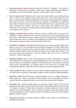    Seja educado com os alunos. Aprenda a dizer-lhes “Por favor”, “Obrigado”, “Com licença” e
    “Desculpe”. O fato de você ser professor e deles serem “apenas” adolescentes não dispensa a
    necessidade de você ser bem educado. Ademais, você tem o dever de dar o exemplo.

   Deixe as regras claras. Estabeleça com os alunos um contrato didático que contenha normas
    claras e razoáveis. Este contrato deverá conter regras sobre temas como tarefas para casa,
    prazos, comportamento e linguagem adequados em sala de aula e ainda respeito pelos colegas e
    pelas coisas dos outros. Este contrato deverá ser ampliado ou modificado na medida das
    necessidades. Assegure-se de que os alunos entendam plenamente essas regras. Permita que os
    alunos expressem suas dúvidas sobre elas e esteja pronto para justificá-las de forma
    convincente. Se você não for capaz de justificar de forma lógica e convincente uma regra que
    você mesmo(a) criou, elimine-a.

   Estimule a reflexão sobre as regras. Estimule os alunos a refletir sobre as regras que você
    estabeleceu e sobre as expectativas que você tem em relação a eles. Por exemplo, sobre a regra
    de não usar o celular dentro da classe, examine com eles a razão (por quê) e a finalidade (para
    quê) da regra, bem como as vantagens e desvantagens de sua adoção. Faça-os imaginar o que
    aconteceria se a regra não existisse e ocorresse uma situação-limite.

   Economize sua munição. Não declare genericamente que você está em posição superior à dos
    alunos ou que você é uma autoridade ou que tem direitos de professor. Os alunos sabem disso.
    Se precisar afirmar seus direitos, faça isso apenas quando necessário, isto é, quando ocorrer uma
    situação específica. Declare então seu direito em relação a essa situação. Por exemplo, se, em
    uma prova, algum aluno questionar o valor das questões, diga que você tem o direito de
    estabelecer o valor de cada questão.

   Mantenha distância. Não se envolva amorosamente muito menos sexualmente com qualquer
    aluno enquanto for seu professor ou tiver possibilidade razoável de sê-lo. Lembre-se: sua rela-
    ção com eles deve ser estritamente acadêmica. Não faça nem aceite convites para se encontrar
    fora da escola, reservadamente, com qualquer aluno, do sexo oposto ao seu, estando ele(a)
    sozinho(a). Seja educado e amigável, mas não amigo(a), muito menos amigo(a) íntimo(a).

   Aceite o feedback. Ouça o feedback dos alunos sobre seu próprio comportamento como profes-
    sor, reflita sobre esse feedback e tente mudar os aspectos de sua conduta que forem inadequados.

   Mantenha a calma. Em sala de aula, evite demonstrações de raiva ou irritação. Mantenha a
    calma, ainda que o aluno se descontrole. Como professor, você tem obrigação de manter o
    controle. Não caia na armadilha de entrar em uma discussão emocional com o estudante.

   Seja sábio. Seja coerente, fazendo aquilo que você prega. Fique tranquilo. Você não tem
    obrigação de saber tudo nem de decidir tudo em sala de aula imediatamente. Se necessário, diga:
    “Vou pensar no assunto”. Reflita sobre o problema e informe sua decisão à classe na aula
    seguinte. Se não souber algo, diga: “Não sei” e procure se informar sobre a questão para esclare-
    cê-la posteriormente aos alunos. Você não perderá a autoridade por causa disso. Pelo contrário,
    ganhará o respeito da classe.

   Seja paciente. Explique com calma, paciência e didática o que os alunos não entenderem ou
    entenderem erradamente.
 