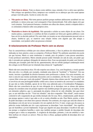   Trate bem os alunos. Trate os alunos como adultos; ouça, entenda e leve a sério suas opiniões.
    Não critique sua aparência física, tampouco seu vestuário ou os adereços que eles usam apenas
    porque você não gosta. Aceite-os como eles são.

   Não queira ser Deus. Não tente parecer perfeito porque nenhum adolescente acreditará em sua
    perfeição e a única coisa que você conseguirá é ficar desmoralizado. Fale sobre algum erro que
    você cometeu. Você parecerá humano e modesto aos olhos dos alunos, atrairá a simpatia deles e
    os estimulará a falarem sobre seus próprios erros.

   Mantenha-se dentro da legalidade. Não apreenda o celular ou outro objeto de um aluno. Em
    muitos países, a apreensão e o confisco de bens só podem ser feitos por agentes públicos e com
    base em lei ou decisão judicial. Por outro lado, no tocante ao seu relacionamento pessoal com os
    alunos, lembre-se que, se mantiver uma relação íntima com alguém que não atingiu a
    maioridade, você poderá sofrer um processo criminal.

O relacionamento do Professor Marin com os alunos

Face às características exibidas por seus alunos adolescentes, e face às práticas de relacionamento
indicadas no item anterior, como se comporta o Professor Marin? No ambiente autoritário da escola
em que leciona, Marin se sente totalmente à vontade, pois ele próprio é uma pessoa autoritária.
Como professor autoritário, Marin entende possuir poder ilimitado em sala de aula, um poder que
não é cerceado por qualquer obrigação de natureza ética. Essa sua percepção de poder sem limites é
reforçada, por exemplo, pelo fato de ele, aparentemente, não ter sofrido qualquer condenação moral
dos colegas ou do Diretor por ter chamado duas alunas de “vagabundas”.

Marin não tem consciência ética. Ele não respeita seus alunos. Usa, com frequência, a ironia quando
fala com eles e os ofende, por exemplo, rotulando uma aluna de “insolente” e “histérica”. Em sua
mente, inexiste a igualdade de direitos humanos entre professores e alunos. Em certo momento, em
meio a uma de suas muitas acaloradas discussões com os estudantes, ele lhes diz: “Eu sou professor
e posso falar coisas que vocês não podem!” Quando chamou duas alunas suas de “vagabundas”, ele
se envolveu em uma prolongada batalha verbal com a classe na tentativa de convencer os estudantes
de que não as tinha ofendido, apesar de ter feito essa admissão para a Coordenadora Pedagógica.
Marin não tem consciência de que ele tem obrigação de se desculpar com as alunas não apenas
porque ele considera estar em posição superior mas também porque ele ignora que, na injúria, existe
um elemento subjetivo, que é a percepção da própria vítima de ter sido ofendida. Isto quer dizer
que, se um indivíduo me diz: “Você me ofendeu”, não devo responder “Não ofendi”, muito menos
contestá-lo sob o argumento de que minha intenção não foi essa. Devo, simplesmente, pedir descul-
pas porque apenas o outro é que sabe se ele se sentiu ofendido ou não. Para Marin, porém, a ideia
de pedir desculpas a um aluno deve parecer absurda. Em contraste, ele exigiu que uma das alunas se
desculpasse com ele por ter-se recusado a ler um capítulo de livro. E mais: exigiu que ela usasse as
palavras exatas indicadas por ele e que expressasse as desculpas “com sinceridade”. Isto significa
que ele humilhou a jovem triplamente. Exigir que alguém nos peça desculpas é incabível não ape-
nas porque a exigência humilha o outro mas também porque o pedido forçado de desculpas não
assegura que o outro se arrependeu. A exigência de desculpas, portanto, é um ato antiético e tam-
bém ineficaz em relação ao ofensor. Para ser ético e eficaz, qualquer pedido de desculpas deve ser
espontâneo.
 