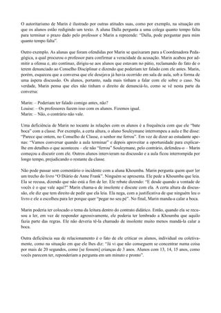 O autoritarismo de Marin é ilustrado por outras atitudes suas, como por exemplo, na situação em
que os alunos estão redigindo um texto. A aluna Dalla pergunta a uma colega quanto tempo falta
para terminar o prazo dado pelo professor e Marin a repreende: “Dalla, pode perguntar para mim
quanto tempo falta”.

Outro exemplo. As alunas que foram ofendidas por Marin se queixaram para a Coordenadora Peda-
gógica, a qual procurou o professor para confirmar a veracidade da acusação. Marin acabou por ad-
mitir a ofensa e, ato contínuo, dirigiu-se aos alunos que estavam no pátio, reclamando do fato de o
terem denunciado ao Conselho Disciplinar e dizendo que poderiam ter falado com ele antes. Marin,
porém, esqueceu que a conversa que ele desejava já havia ocorrido em sala de aula, sob a forma de
uma áspera discussão. Os alunos, portanto, nada mais tinham a falar com ele sobre o caso. Na
verdade, Marin pensa que eles não tinham o direito de denunciá-lo, como se vê nesta parte da
conversa:

Marin: – Poderiam ter falado comigo antes, não?
Louise: – Os professores fazem isso com os alunos. Fizemos igual.
Marin: – Não, o contrário não vale.

Uma deficiência de Marin no tocante às relações com os alunos é a frequência com que ele “bate
boca” com a classe. Por exemplo, a certa altura, o aluno Souleymane interrompeu a aula e lhe disse:
“Parece que ontem, no Conselho de Classe, o senhor me ferrou”. Em vez de dizer ao estudante ape-
nas: “Vamos conversar quando a aula terminar” e depois aproveitar a oportunidade para explicar-
lhe em detalhes o que aconteceu – ele não “ferrou” Souleymane, pelo contrário, defendeu-o – Marin
começou a discutir com ele. Outros alunos intervieram na discussão e a aula ficou interrompida por
longo tempo, prejudicando o restante da classe.

Não pode passar sem comentário o incidente com a aluna Khoumba. Marin pergunta quem quer ler
um trecho do livro “O Diário de Anne Frank”. Ninguém se apresenta. Ele pede a Khoumba que leia.
Ela se recusa, dizendo que não está a fim de ler. Ele rebate dizendo: “E desde quando a vontade de
vocês é o que vale aqui?” Marin chama-a de insolente e discute com ela. A certa altura da discus-
são, ele diz que tem direito de pedir que ela leia. Ela nega, com a justificativa de que ninguém leu o
livro e ele a escolheu para ler porque quer “pegar no seu pé”. No final, Marin manda-a calar a boca.

Marin poderia ter colocado o tema da leitura dentro do contrato didático. Então, quando ela se recu-
sou a ler, em vez de responder agressivamente, ele poderia ter lembrado a Khoumba que aquilo
fazia parte das regras. Ele não deveria tê-la chamado de insolente muito menos mandá-la calar a
boca.

Outra deficiência sua de relacionamento é o fato de ele criticar os alunos, individual ou coletiva-
mente, como na situação em que ele lhes diz: “Já vi que não conseguem se concentrar numa coisa
por mais de 20 segundos, como [se fossem] crianças de 3 anos. Alunos com 13, 14, 15 anos, como
vocês parecem ter, reponderiam a pergunta em um minuto e pronto”.
 