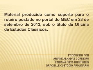 PRODUZIDO POR
ARIANE ALHADAS CORDEIRO
FABIANA SILVA RODRIGUES
GRACIELLE CUSTÓDIO APOLINÁRIO
Material produzido como suporte para o
roteiro postado no portal do MEC em 23 de
setembro de 2013, sob o título de Oficina
de Estudos Clássicos.
 