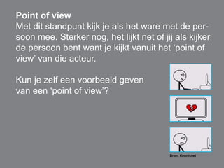 Point of view 
Met dit standpunt kijk je als het ware met de per-soon 
mee. Sterker nog, het lijkt net of jij als kijker 
de persoon bent want je kijkt vanuit het ‘point of 
view’ van die acteur. 
Kun je zelf een voorbeeld geven 
van een ‘point of view’? 
Bron: Kennisnet 
 